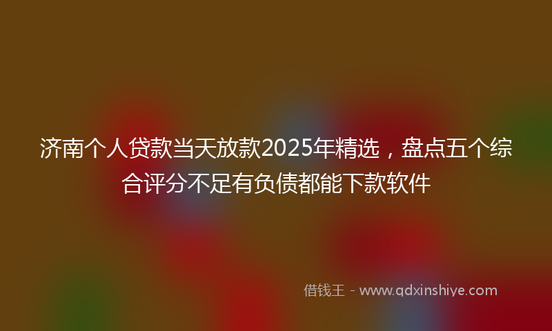 济南个人贷款当天放款2025年精选，盘点五个综合评分不足有负债都能下款软件