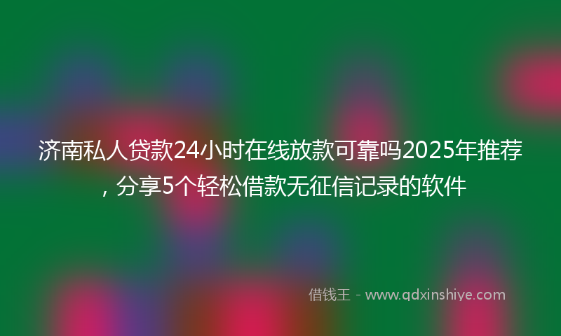 济南私人贷款24小时在线放款可靠吗2025年推荐，分享5个轻松借款无征信记录的软件