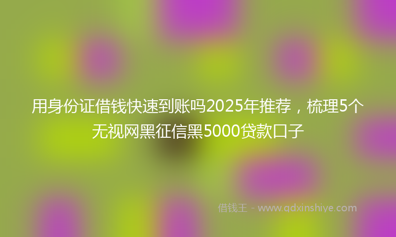 用身份证借钱快速到账吗2025年推荐，梳理5个无视网黑征信黑5000贷款口子