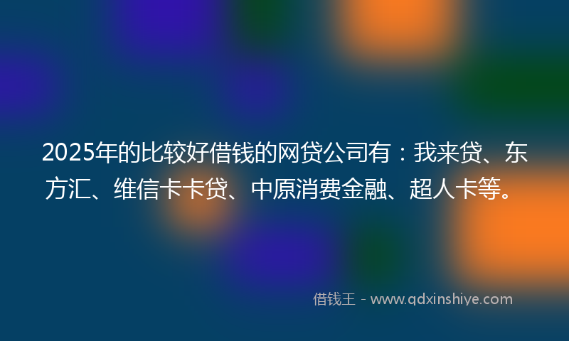 2025年的比较好借钱的网贷公司有：我来贷、东方汇、维信卡卡贷、中原消费金融、超人卡等。