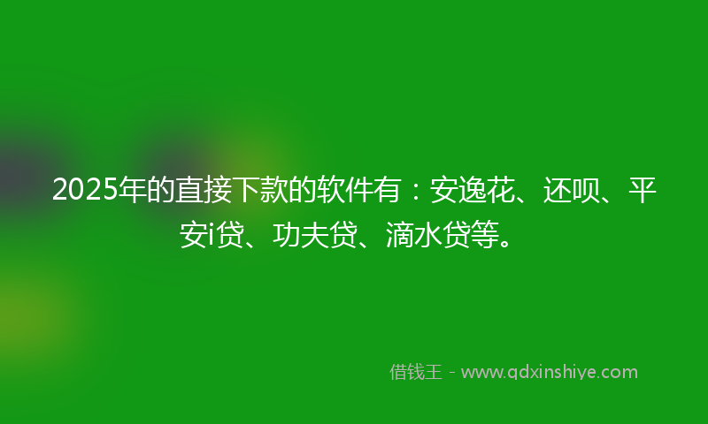 2025年的直接下款的软件有：安逸花、还呗、平安i贷、功夫贷、滴水贷等。