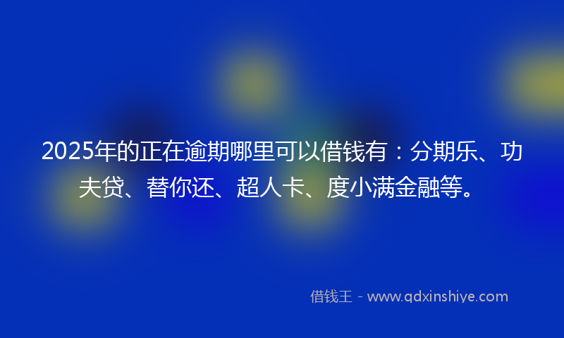 2025年的正在逾期哪里可以借钱有：分期乐、功夫贷、替你还、超人卡、度小满金融等。