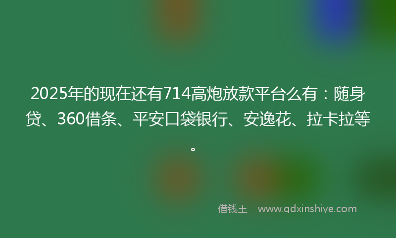 2025年的现在还有714高炮放款平台么有：随身贷、360借条、平安口袋银行、安逸花、拉卡拉等。