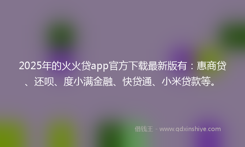 2025年的火火贷app官方下载最新版有：惠商贷、还呗、度小满金融、快贷通、小米贷款等。