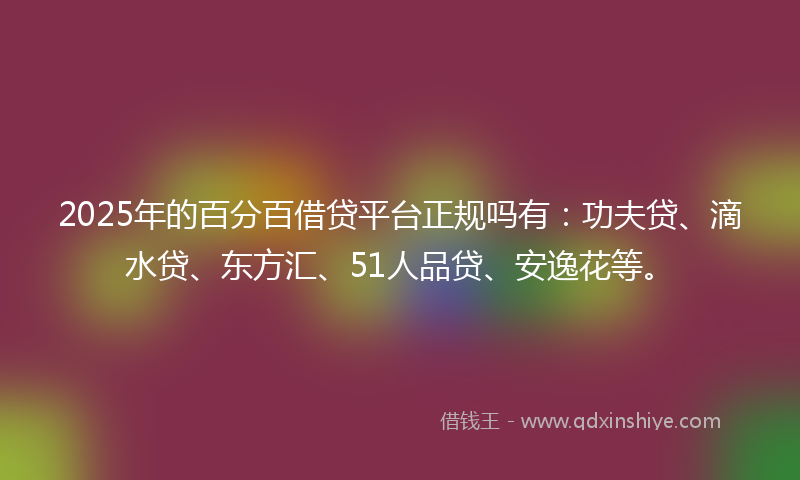 2025年的百分百借贷平台正规吗有：功夫贷、滴水贷、东方汇、51人品贷、安逸花等。