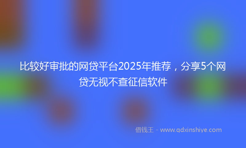 比较好审批的网贷平台2025年推荐，分享5个网贷无视不查征信软件