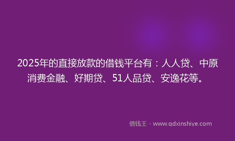 2025年的直接放款的借钱平台有：人人贷、中原消费金融、好期贷、51人品贷、安逸花等。
