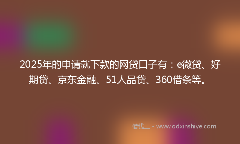 2025年的申请就下款的网贷口子有：e微贷、好期贷、京东金融、51人品贷、360借条等。