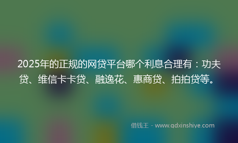 2025年的正规的网贷平台哪个利息合理有：功夫贷、维信卡卡贷、融逸花、惠商贷、拍拍贷等。