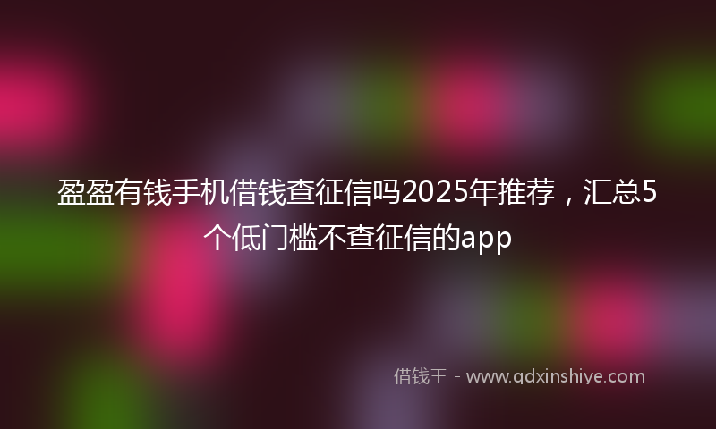 盈盈有钱手机借钱查征信吗2025年推荐，汇总5个低门槛不查征信的app