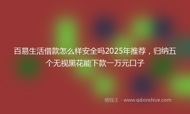 百易生活借款怎么样安全吗2025年推荐，归纳五个无视黑花能下款一万元口子