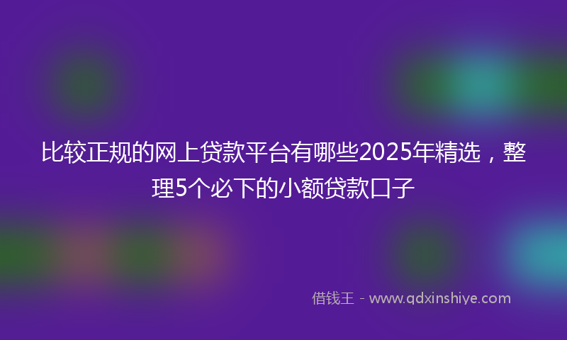 比较正规的网上贷款平台有哪些2025年精选,整理5个必下的小额贷款口子