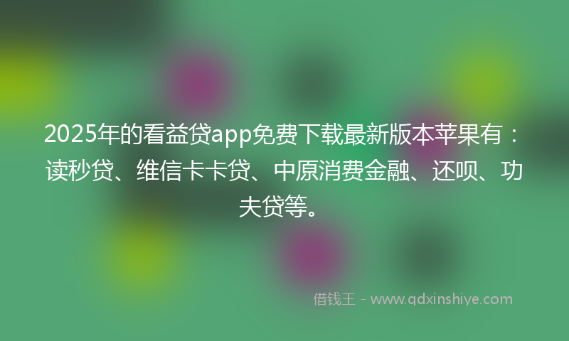 2025年的看益贷app免费下载最新版本苹果有:读秒贷、维信卡卡贷、中原消费金融、还呗、功夫贷等。