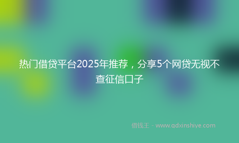 热门借贷平台2025年推荐，分享5个网贷无视不查征信口子