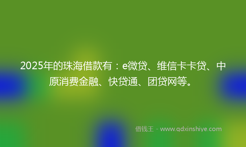 2025年的珠海借款有：e微贷、维信卡卡贷、中原消费金融、快贷通、团贷网等。