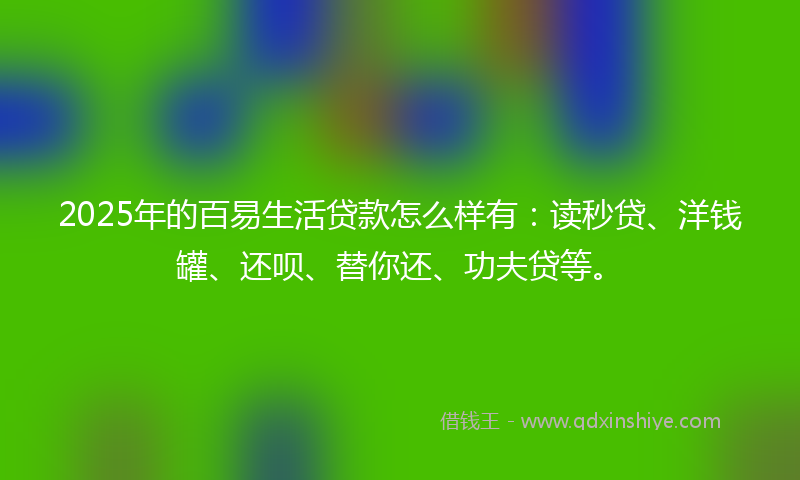2025年的百易生活贷款怎么样有：读秒贷、洋钱罐、还呗、替你还、功夫贷等。