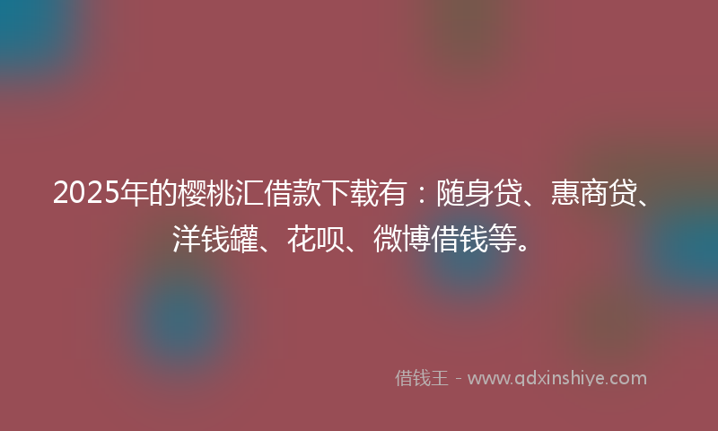 2025年的樱桃汇借款下载有：随身贷、惠商贷、洋钱罐、花呗、微博借钱等。