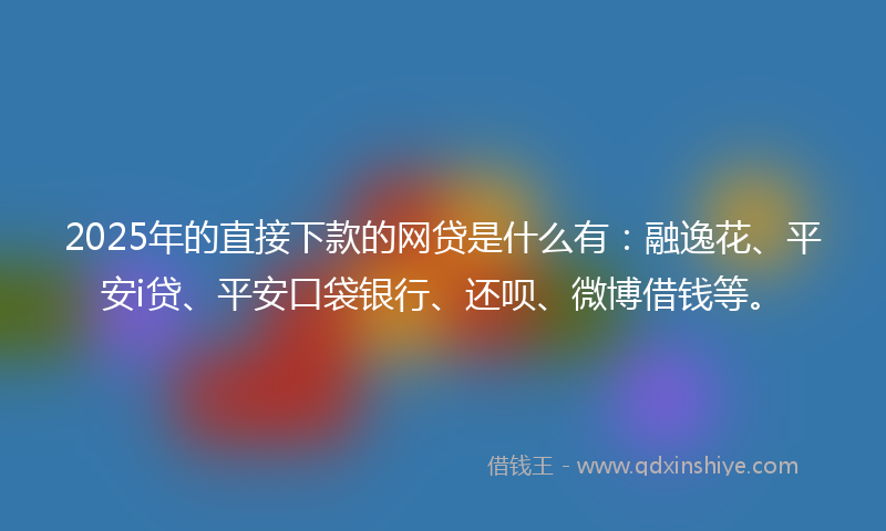 2025年的直接下款的网贷是什么有：融逸花、平安i贷、平安口袋银行、还呗、微博借钱等。