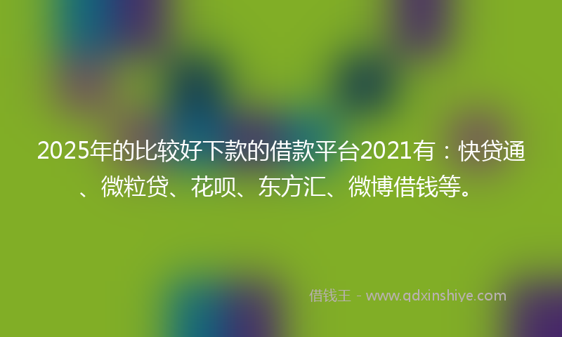 2025年的比较好下款的借款平台2021有：快贷通、微粒贷、花呗、东方汇、微博借钱等。