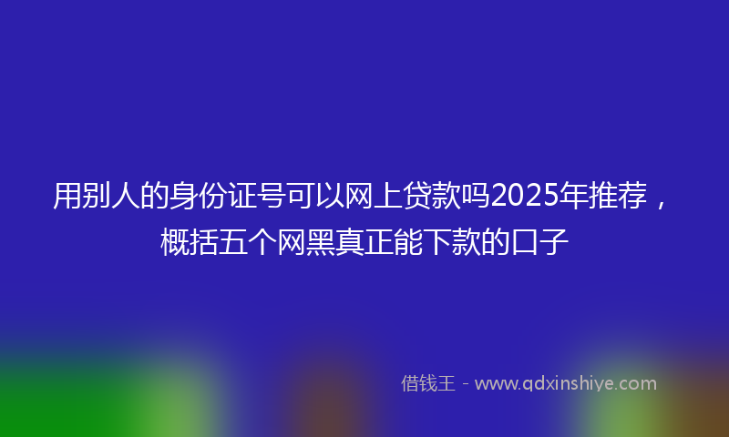 用别人的身份证号可以网上贷款吗2025年推荐，概括五个网黑真正能下款的口子