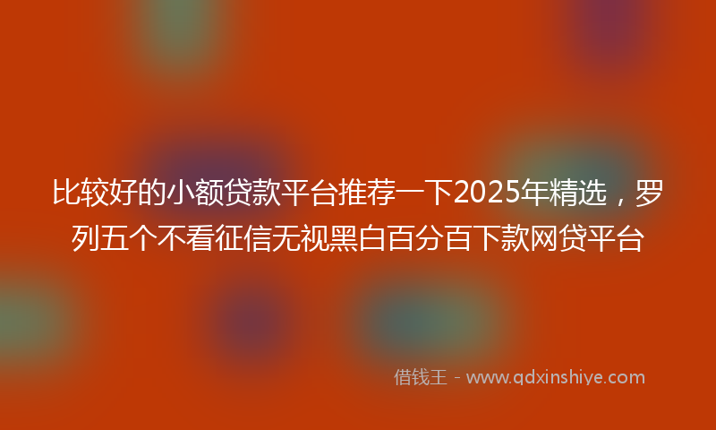 比较好的小额贷款平台推荐一下2025年精选，罗列五个不看征信无视黑白百分百下款网贷平台