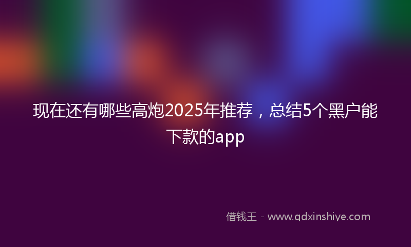 现在还有哪些高炮2025年推荐，总结5个黑户能下款的app