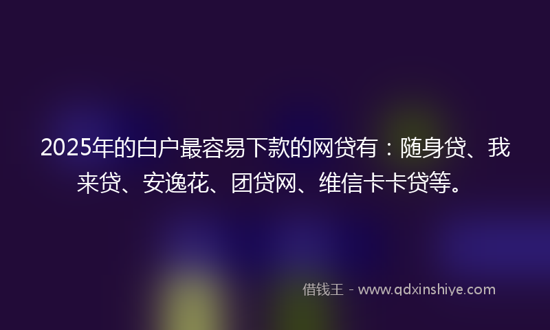2025年的白户最容易下款的网贷有：随身贷、我来贷、安逸花、团贷网、维信卡卡贷等。