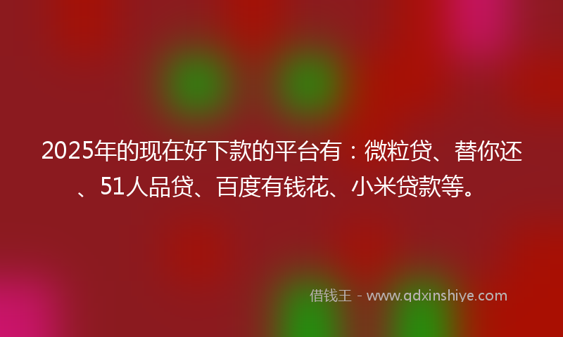 2025年的现在好下款的平台有：微粒贷、替你还、51人品贷、百度有钱花、小米贷款等。
