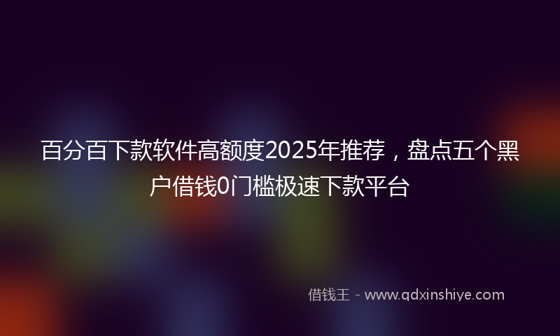 百分百下款软件高额度2025年推荐，盘点五个黑户借钱0门槛极速下款平台
