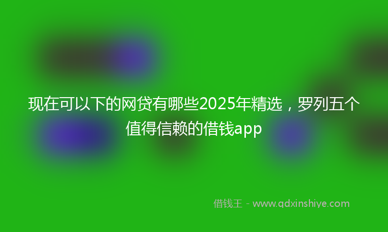 现在可以下的网贷有哪些2025年精选，罗列五个值得信赖的借钱app