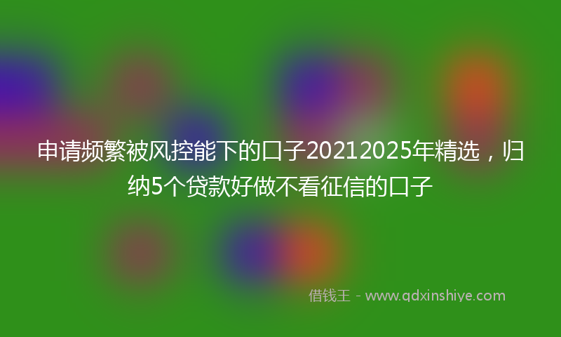 申请频繁被风控能下的口子20212025年精选，归纳5个贷款好做不看征信的口子