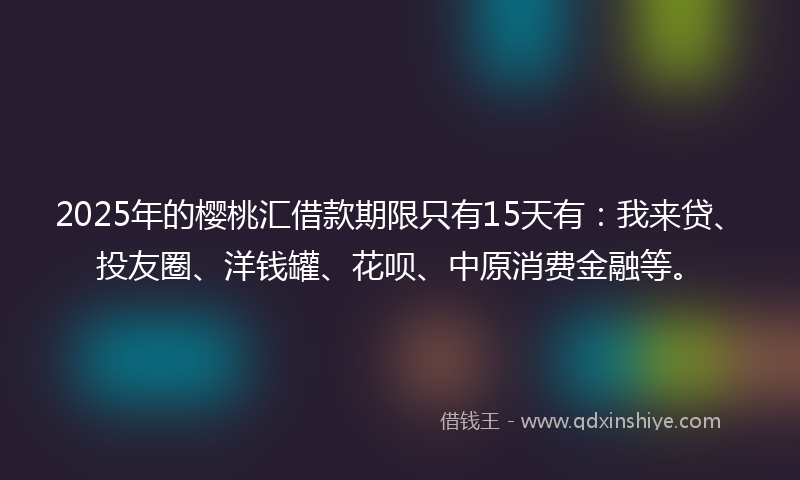 2025年的樱桃汇借款期限只有15天有：我来贷、投友圈、洋钱罐、花呗、中原消费金融等。