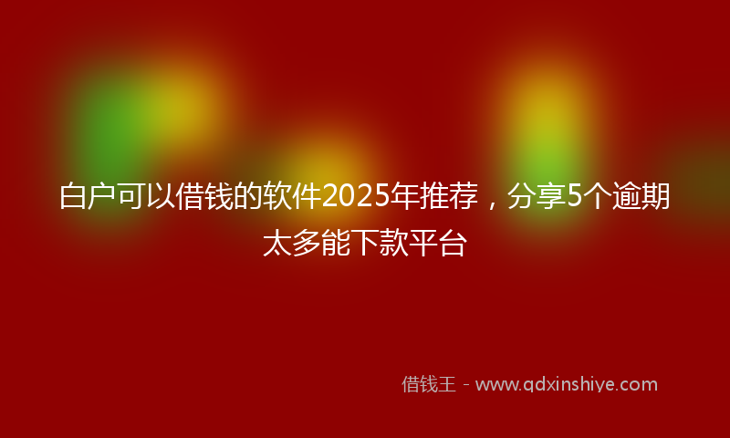 白户可以借钱的软件2025年推荐，分享5个逾期太多能下款平台