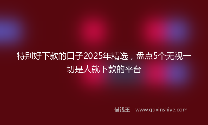 特别好下款的口子2025年精选，盘点5个无视一切是人就下款的平台