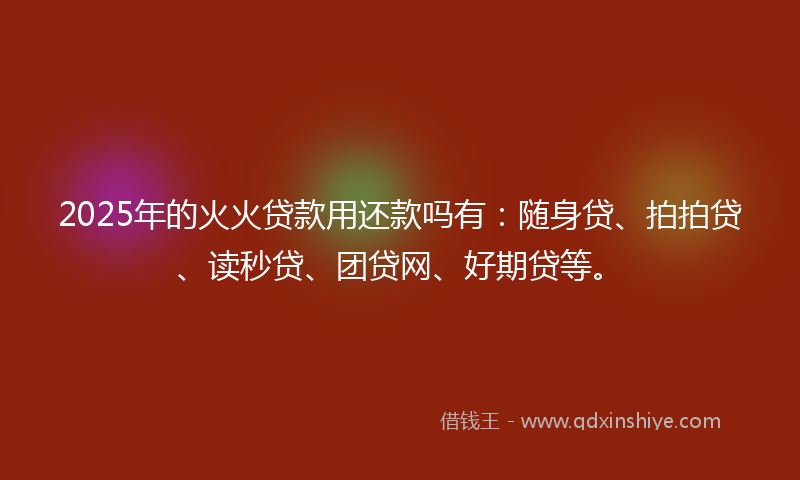 2025年的火火贷款用还款吗有：随身贷、拍拍贷、读秒贷、团贷网、好期贷等。