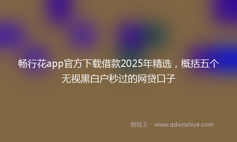 畅行花app官方下载借款2025年精选，概括五个无视黑白户秒过的网贷口子