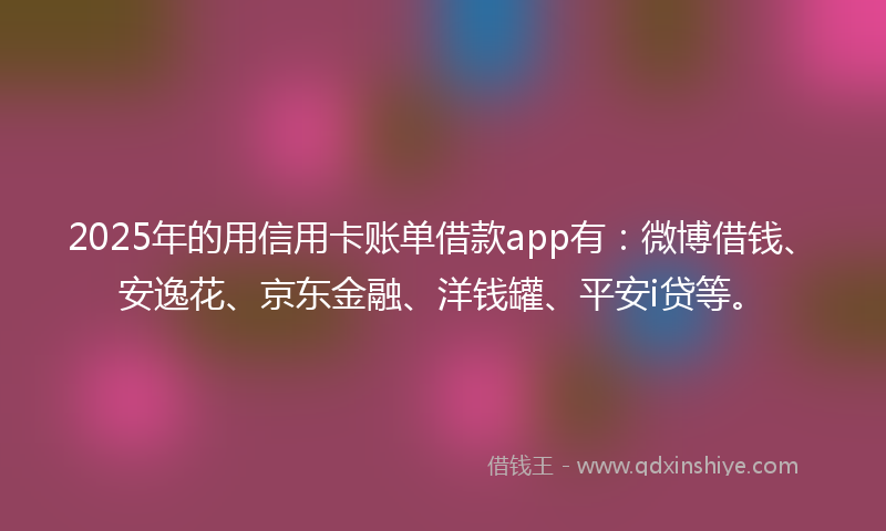 2025年的用信用卡账单借款app有：微博借钱、安逸花、京东金融、洋钱罐、平安i贷等。