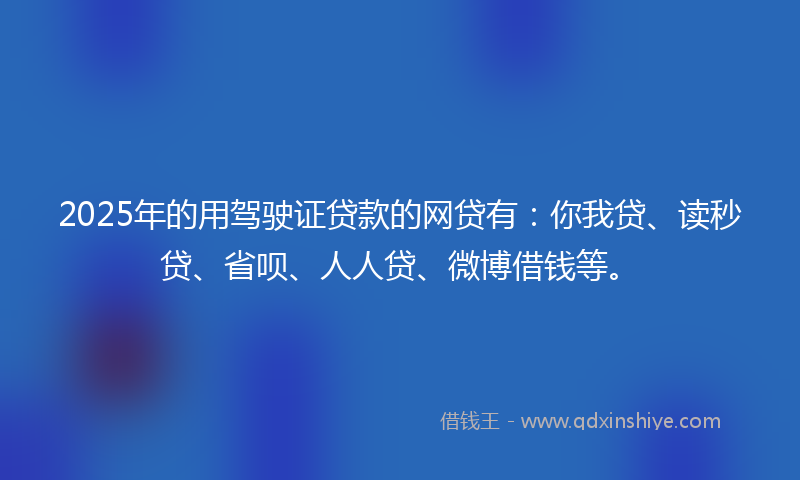 2025年的用驾驶证贷款的网贷有：你我贷、读秒贷、省呗、人人贷、微博借钱等。