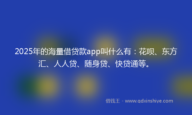 2025年的海量借贷款app叫什么有：花呗、东方汇、人人贷、随身贷、快贷通等。