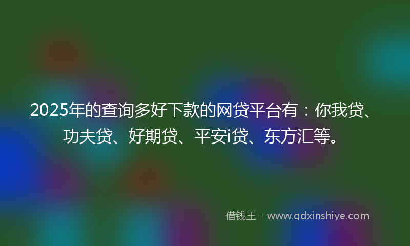 2025年的查询多好下款的网贷平台有：你我贷、功夫贷、好期贷、平安i贷、东方汇等。