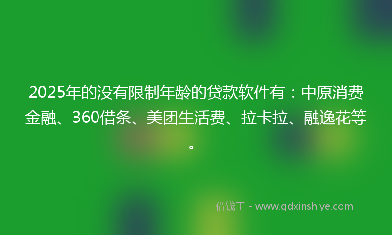 2025年的没有限制年龄的贷款软件有：中原消费金融、360借条、美团生活费、拉卡拉、融逸花等。