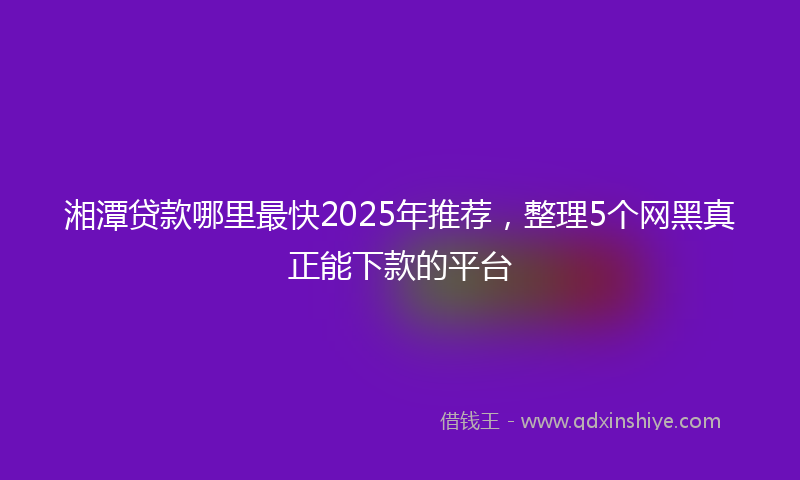 湘潭贷款哪里最快2025年推荐，整理5个网黑真正能下款的平台