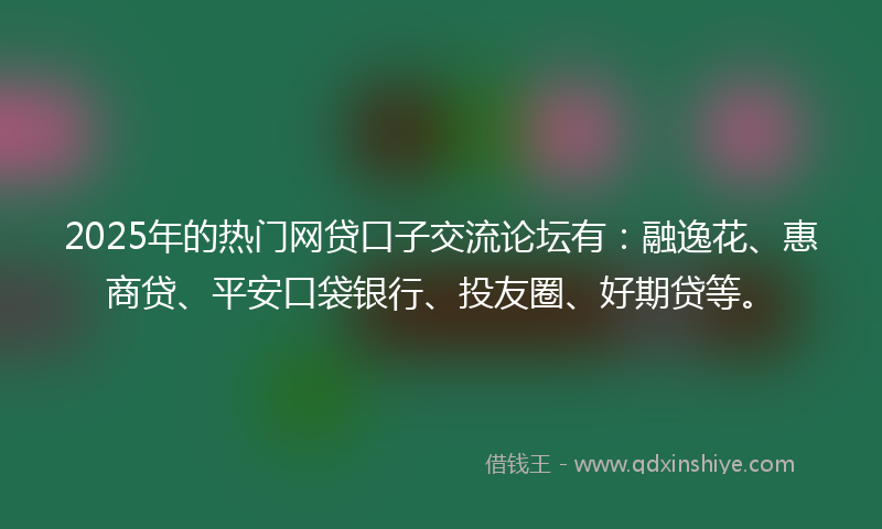 2025年的热门网贷口子交流论坛有：融逸花、惠商贷、平安口袋银行、投友圈、好期贷等。