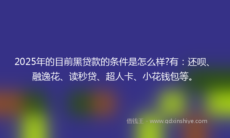 2025年的目前黑贷款的条件是怎么样?有：还呗、融逸花、读秒贷、超人卡、小花钱包等。