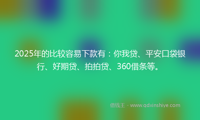 2025年的比较容易下款有：你我贷、平安口袋银行、好期贷、拍拍贷、360借条等。