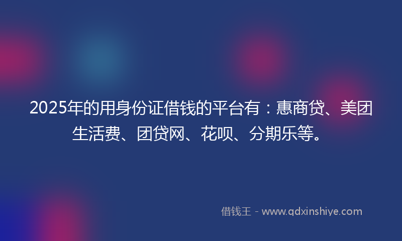 2025年的用身份证借钱的平台有：惠商贷、美团生活费、团贷网、花呗、分期乐等。