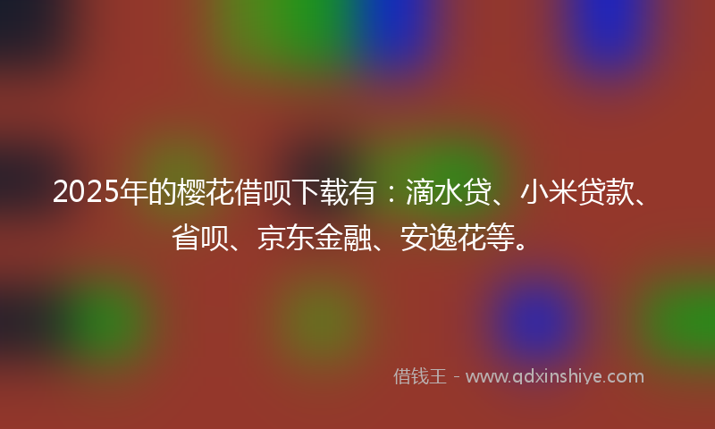 2025年的樱花借呗下载有：滴水贷、小米贷款、省呗、京东金融、安逸花等。