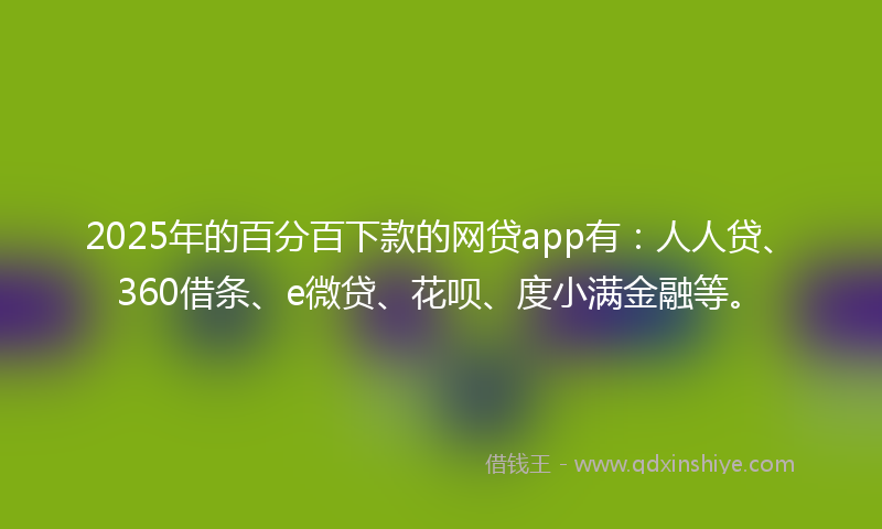 2025年的百分百下款的网贷app有：人人贷、360借条、e微贷、花呗、度小满金融等。
