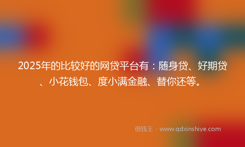 2025年的比较好的网贷平台有：随身贷、好期贷、小花钱包、度小满金融、替你还等。