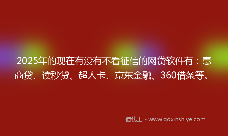 2025年的现在有没有不看征信的网贷软件有：惠商贷、读秒贷、超人卡、京东金融、360借条等。